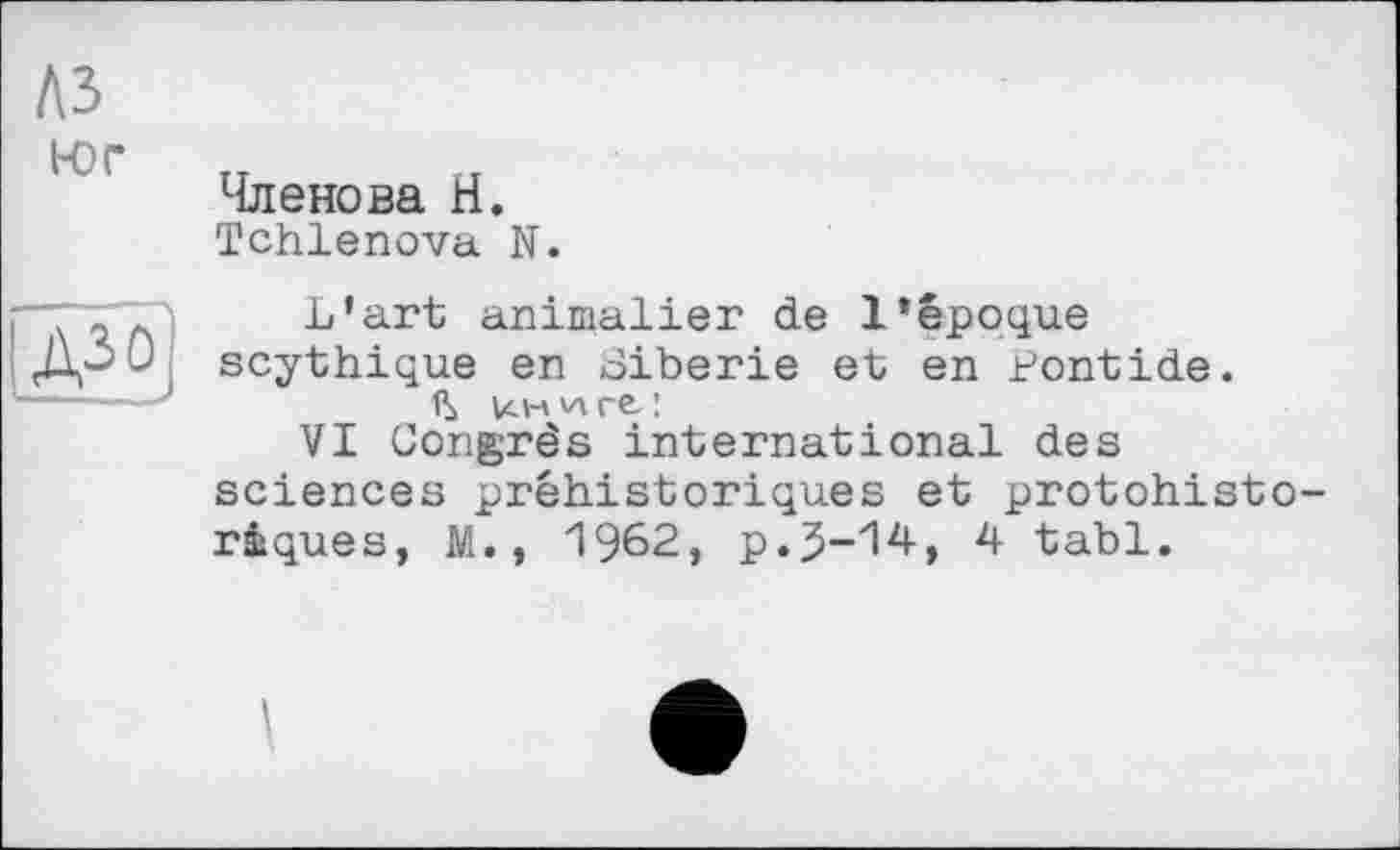 ﻿№
1-0 г
Членова Н.
Tchlenova N.
д-<
L’art animalier de l’époque scythique en Sibérie et en Pontide. u.n^re.:
VI Congrès international des sciences préhistoriques et protohistoriques, M., 1962, p.J-14, 4 tabl.
